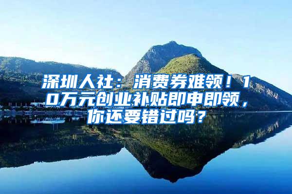 深圳人社：消费券难领！10万元创业补贴即申即领，你还要错过吗？