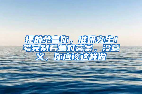 提前恭喜你，准研究生！考完别着急对答案，没意义，你应该这样做