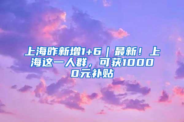 上海昨新增1+6｜最新！上海这一人群，可获10000元补贴