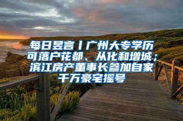 每日昱言丨广州大专学历可落户花都、从化和增城；滨江房产董事长参加自家千万豪宅摇号