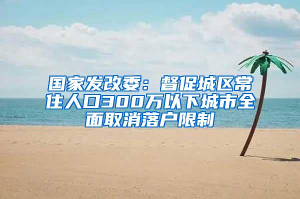 国家发改委：督促城区常住人口300万以下城市全面取消落户限制