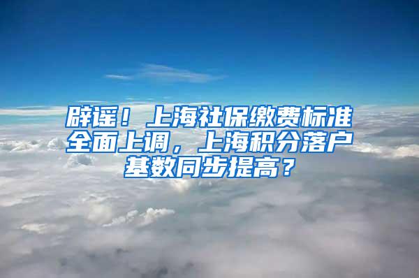 辟谣！上海社保缴费标准全面上调，上海积分落户基数同步提高？