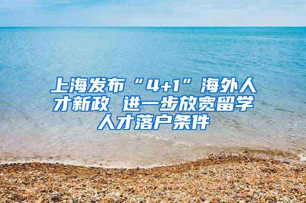 上海发布“4+1”海外人才新政 进一步放宽留学人才落户条件