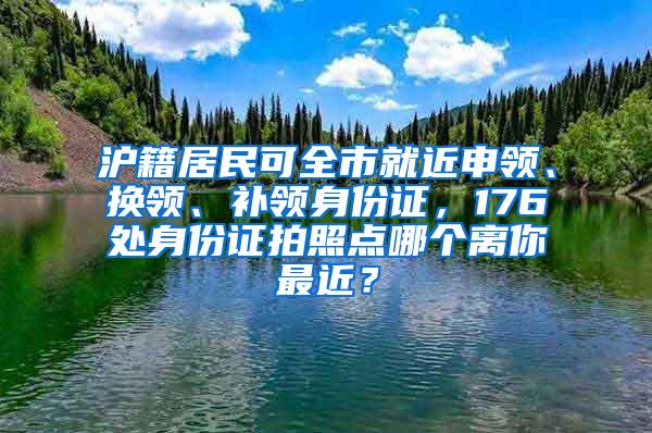 沪籍居民可全市就近申领、换领、补领身份证，176处身份证拍照点哪个离你最近？