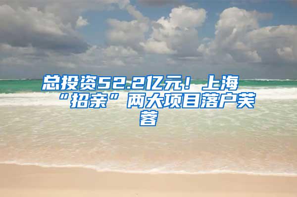 总投资52.2亿元！上海“招亲”两大项目落户芙蓉