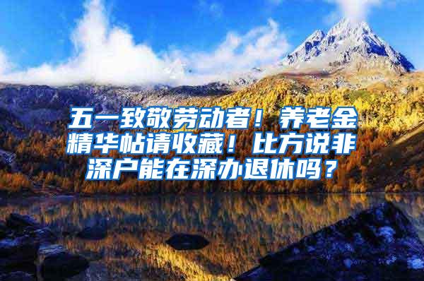 五一致敬劳动者！养老金精华帖请收藏！比方说非深户能在深办退休吗？