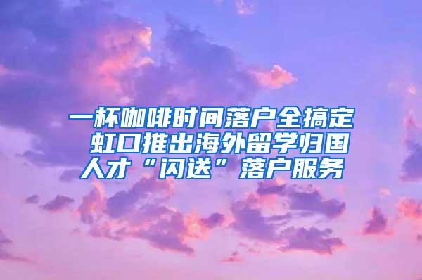 一杯咖啡时间落户全搞定 虹口推出海外留学归国人才“闪送”落户服务