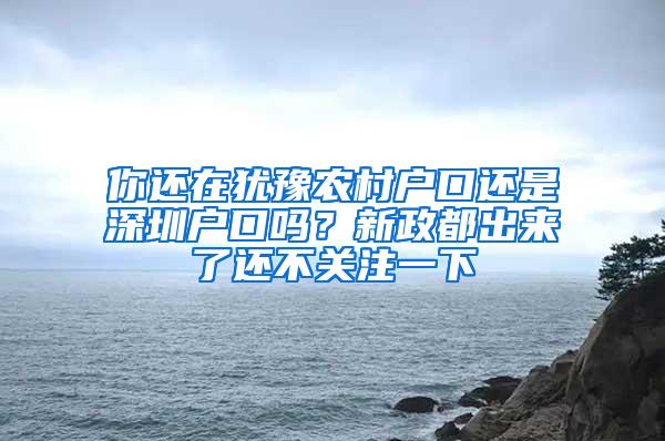 你还在犹豫农村户口还是深圳户口吗？新政都出来了还不关注一下