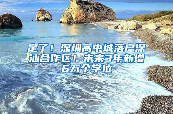 定了！深圳高中城落户深汕合作区！未来3年新增6万个学位