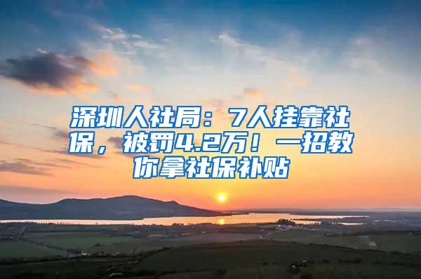 深圳人社局：7人挂靠社保，被罚4.2万！一招教你拿社保补贴