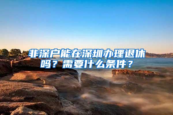 非深户能在深圳办理退休吗？需要什么条件？