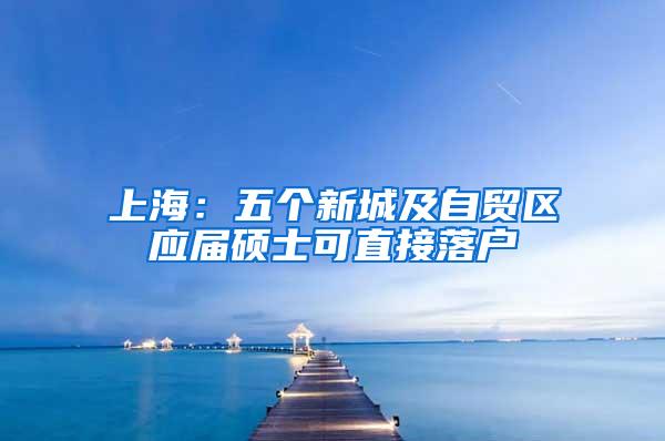 上海：五个新城及自贸区应届硕士可直接落户