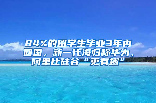 84%的留学生毕业3年内回国，新一代海归称华为、阿里比硅谷“更有趣”