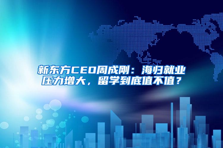 新东方CEO周成刚：海归就业压力增大，留学到底值不值？