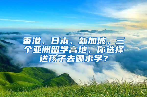 香港、日本、新加坡，三个亚洲留学高地，你选择送孩子去哪求学？