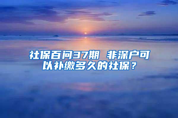 社保百问37期 非深户可以补缴多久的社保？