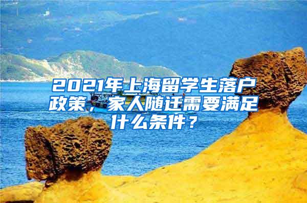 2021年上海留学生落户政策，家人随迁需要满足什么条件？