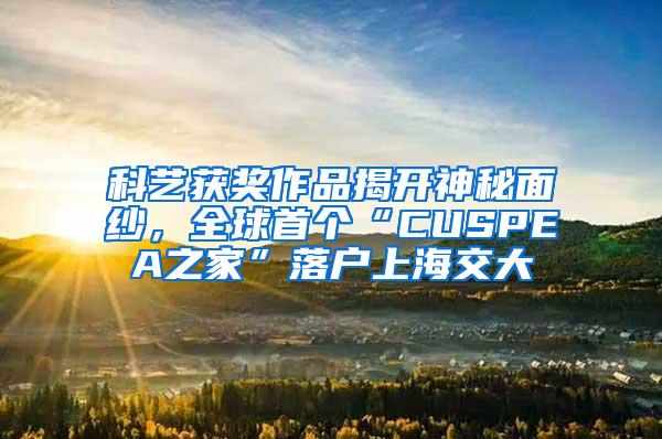 科艺获奖作品揭开神秘面纱，全球首个“CUSPEA之家”落户上海交大