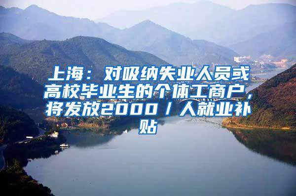 上海：对吸纳失业人员或高校毕业生的个体工商户，将发放2000／人就业补贴