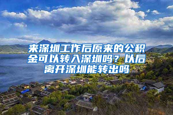 来深圳工作后原来的公积金可以转入深圳吗？以后离开深圳能转出吗