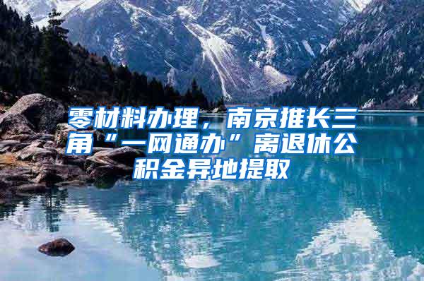 零材料办理，南京推长三角“一网通办”离退休公积金异地提取