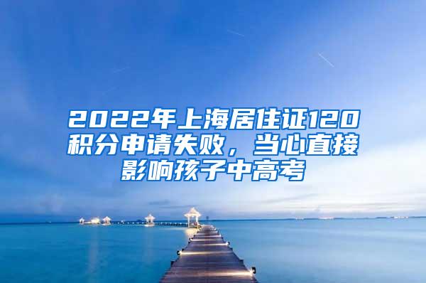 2022年上海居住证120积分申请失败，当心直接影响孩子中高考