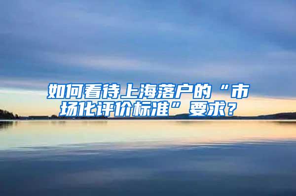 如何看待上海落户的“市场化评价标准”要求？