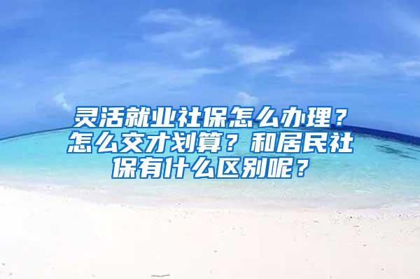 灵活就业社保怎么办理？怎么交才划算？和居民社保有什么区别呢？