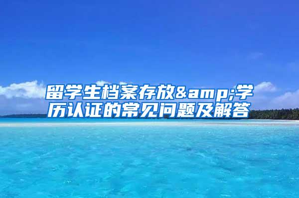 留学生档案存放&学历认证的常见问题及解答