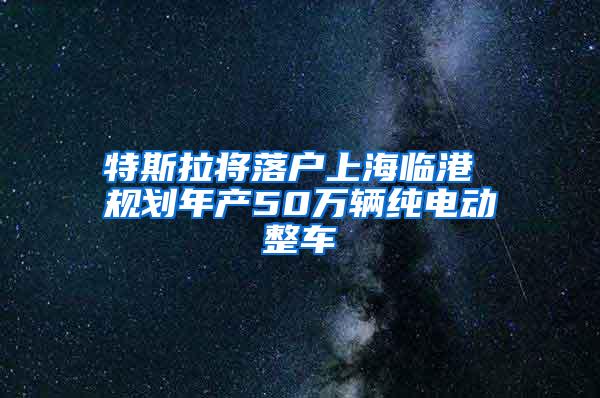 特斯拉将落户上海临港 规划年产50万辆纯电动整车