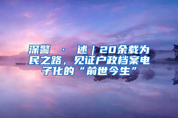 深警 · 述｜20余载为民之路，见证户政档案电子化的“前世今生”