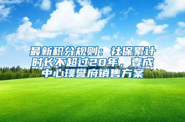 最新积分规则：社保累计时长不超过20年，壹成中心璞誉府销售方案