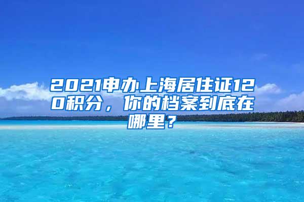 2021申办上海居住证120积分，你的档案到底在哪里？