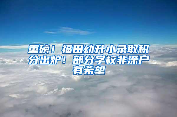 重磅！福田幼升小录取积分出炉！部分学校非深户有希望