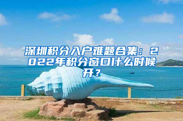 深圳积分入户难题合集：2022年积分窗口什么时候开？