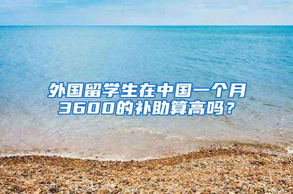 外国留学生在中国一个月3600的补助算高吗？