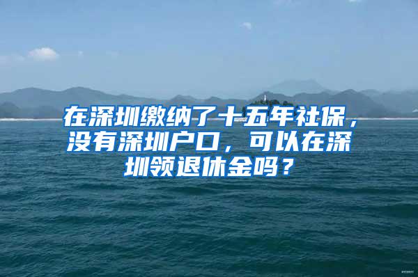 在深圳缴纳了十五年社保，没有深圳户口，可以在深圳领退休金吗？