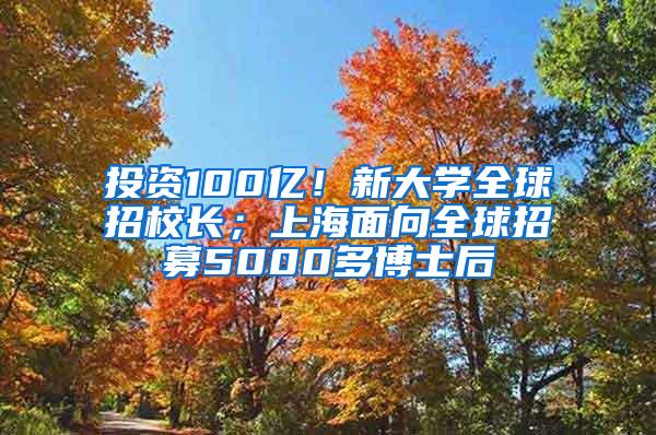 投资100亿！新大学全球招校长；上海面向全球招募5000多博士后