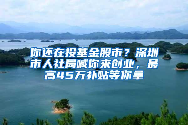 你还在投基金股市？深圳市人社局喊你来创业，最高45万补贴等你拿