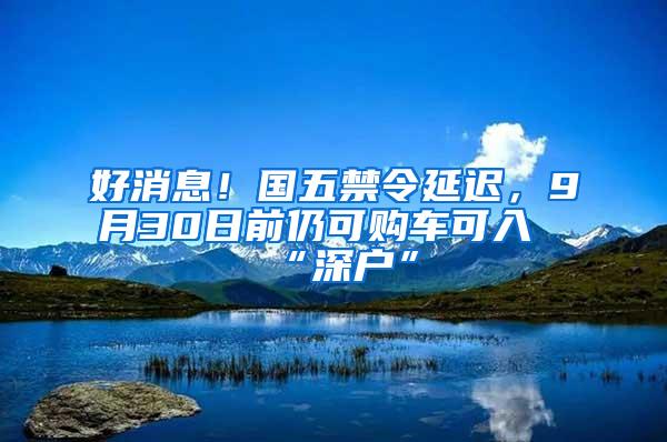 好消息！国五禁令延迟，9月30日前仍可购车可入“深户”