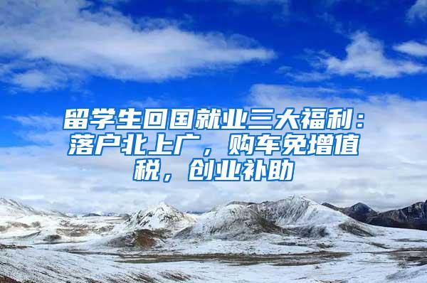 留学生回国就业三大福利：落户北上广，购车免增值税，创业补助