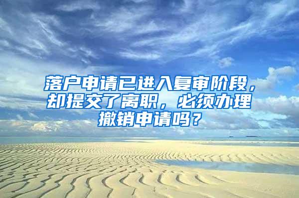 落户申请已进入复审阶段，却提交了离职，必须办理撤销申请吗？