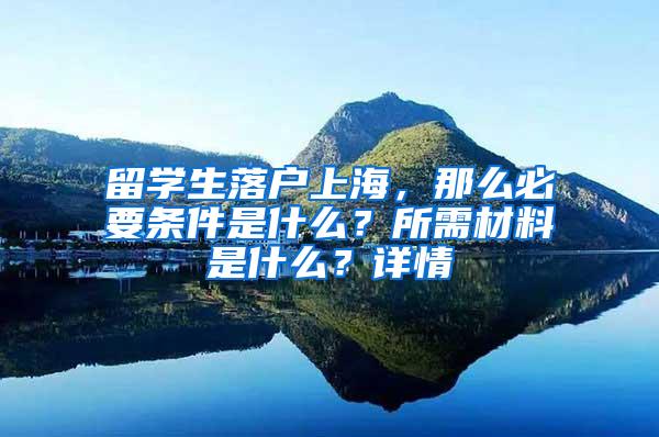 留学生落户上海，那么必要条件是什么？所需材料是什么？详情