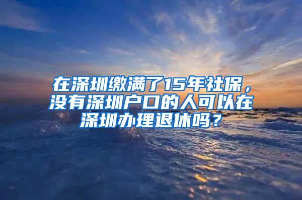 在深圳缴满了15年社保，没有深圳户口的人可以在深圳办理退休吗？