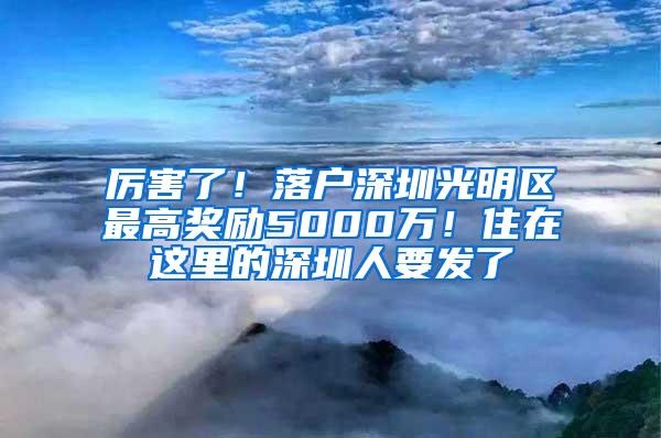 厉害了！落户深圳光明区最高奖励5000万！住在这里的深圳人要发了