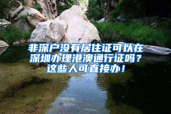 非深户没有居住证可以在深圳办理港澳通行证吗？这些人可直接办！