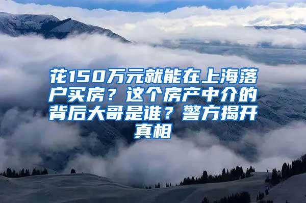 花150万元就能在上海落户买房？这个房产中介的背后大哥是谁？警方揭开真相