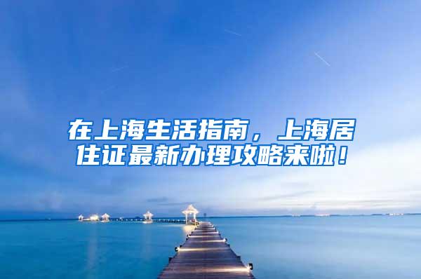 在上海生活指南，上海居住证最新办理攻略来啦！