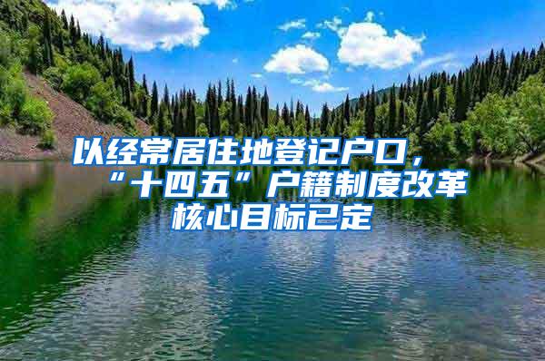 以经常居住地登记户口，“十四五”户籍制度改革核心目标已定