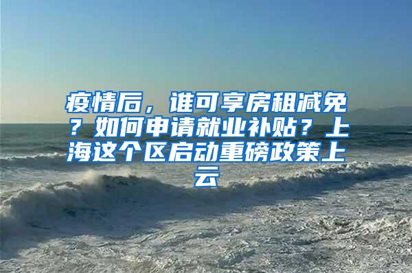 疫情后，谁可享房租减免？如何申请就业补贴？上海这个区启动重磅政策上云